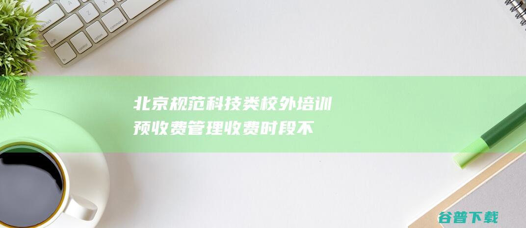 北京规范科技类校外培训预收费管理，收费时段不得早于培训开始前一个月|培训机构