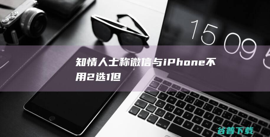 知情人士称微信与iPhone不用“2选1”但“苹果税”博弈还在继续|腾讯|ios|apple|iphone|开发者测试版